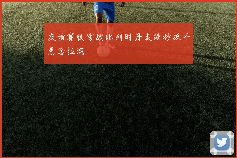 友谊赛收官战比利时丹麦读秒扳平悬念拉满