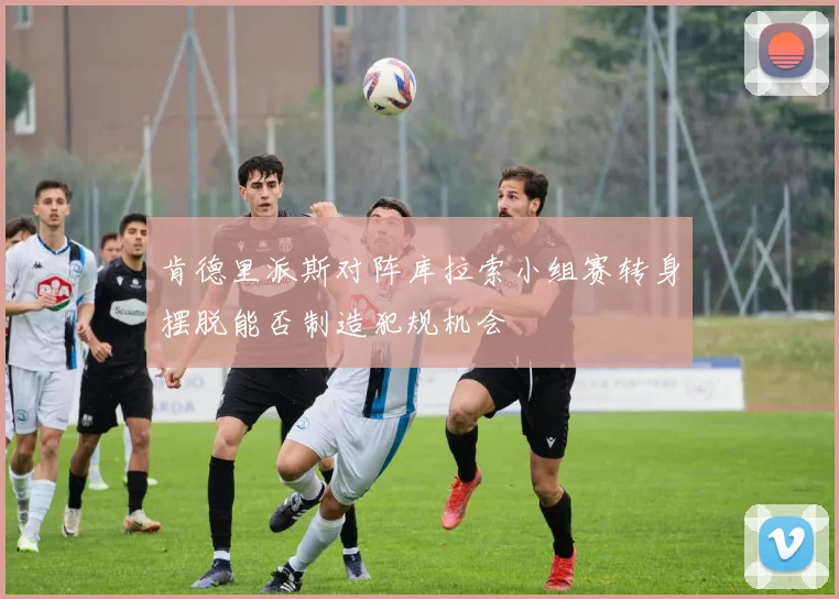 肯德里派斯对阵库拉索小组赛转身摆脱能否制造犯规机会