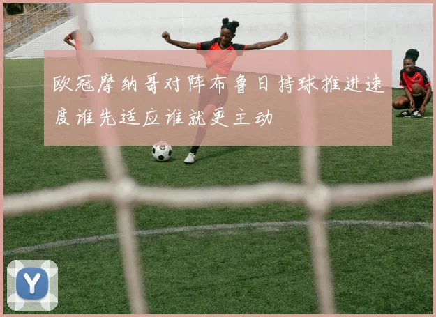 欧冠摩纳哥对阵布鲁日持球推进速度谁先适应谁就更主动