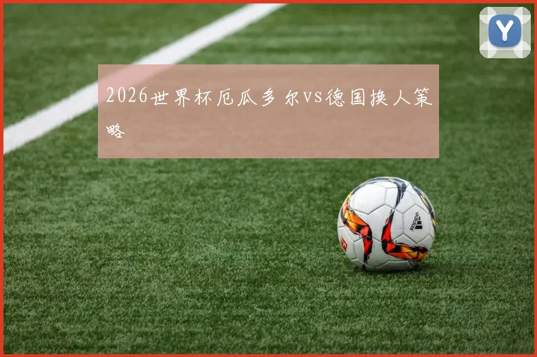 2026世界杯厄瓜多尔vs德国换人策略