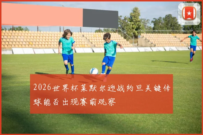 2026世界杯莱默尔迎战约旦关键传球能否出现赛前观察