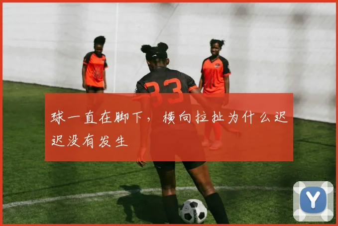 球一直在脚下,横向拉扯为什么迟迟没有发生